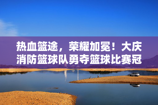 热血篮途，荣耀加冕！大庆消防篮球队勇夺篮球比赛冠军，大庆消防篮球队勇夺篮球比赛冠军