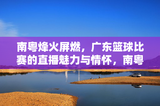 南粤烽火屏燃，广东篮球比赛的直播魅力与情怀，南粤烽火屏燃，广东篮球直播的魅力与情怀