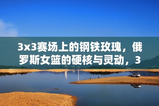 3x3赛场上的钢铁玫瑰，俄罗斯女篮的硬核与灵动，3x3赛场钢铁玫瑰，俄罗斯女篮硬核与灵动