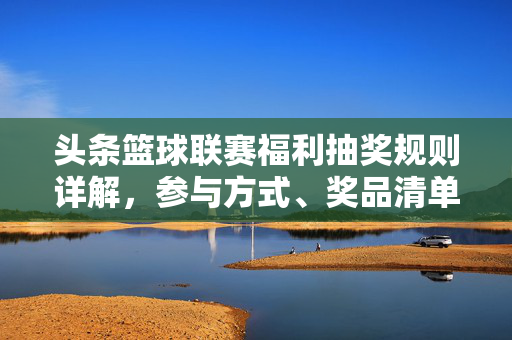 头条篮球联赛福利抽奖规则详解，参与方式、奖品清单、领取指南全在这里！头条篮球联赛福利抽奖全指南，规则、参与、奖品、领取