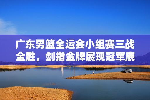 广东男篮全运会小组赛三战全胜，剑指金牌展现冠军底蕴