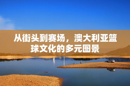从街头到赛场，澳大利亚篮球文化的多元图景