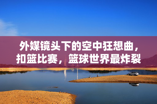 外媒镜头下的空中狂想曲，扣篮比赛，篮球世界最炸裂的人体极限秀，空中狂想曲，篮球世界最炸裂的人体极限秀