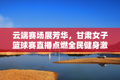 云端赛场展芳华，甘肃女子篮球赛直播点燃全民健身激情，云端赛场展芳华，甘肃女子篮球赛直播点燃全民健身激情