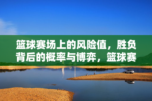 篮球赛场上的风险值，胜负背后的概率与博弈，篮球赛场上的风险值，胜负的概率与博弈