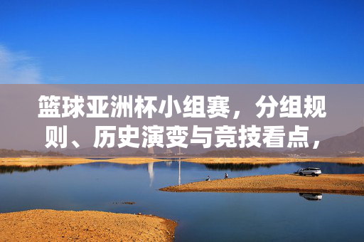 篮球亚洲杯小组赛，分组规则、历史演变与竞技看点，篮球亚洲杯小组赛，分组规则、历史演变与竞技看点