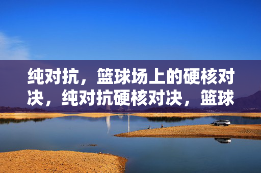 纯对抗，篮球场上的硬核对决，纯对抗硬核对决，篮球场硬碰硬