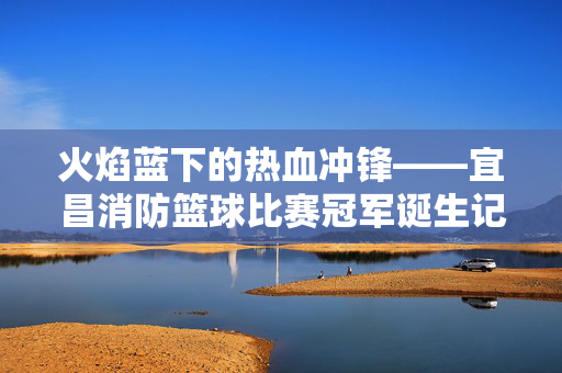 火焰蓝下的热血冲锋——宜昌消防篮球比赛冠军诞生记