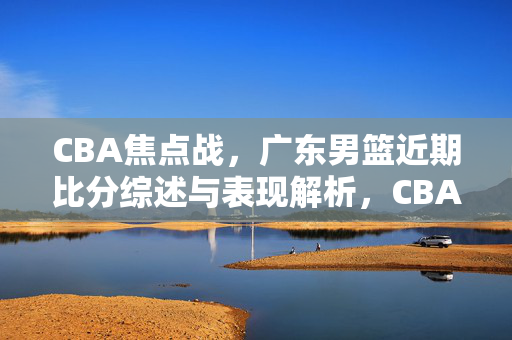 CBA焦点战，广东男篮近期比分综述与表现解析，CBA焦点战，广东男篮近期比分与表现解析