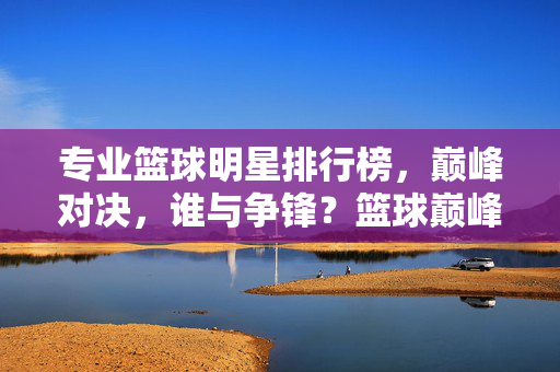 专业篮球明星排行榜,巅峰对决,谁与争锋?篮球巅峰榜,谁与争锋