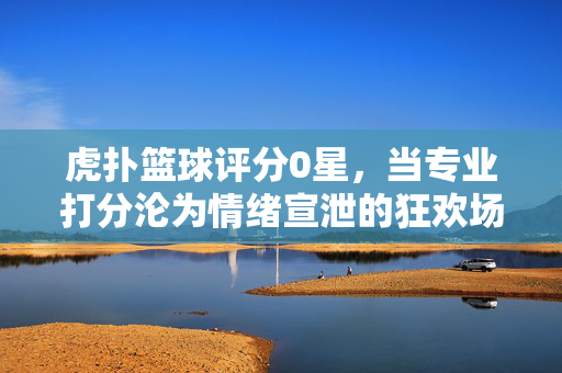 虎扑篮球评分0星，当专业打分沦为情绪宣泄的狂欢场，虎扑篮球0星评分，专业打分沦为情绪宣泄狂欢场