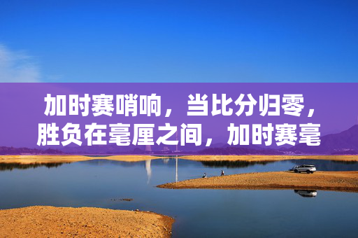 加时赛哨响，当比分归零，胜负在毫厘之间，加时赛毫厘决胜负