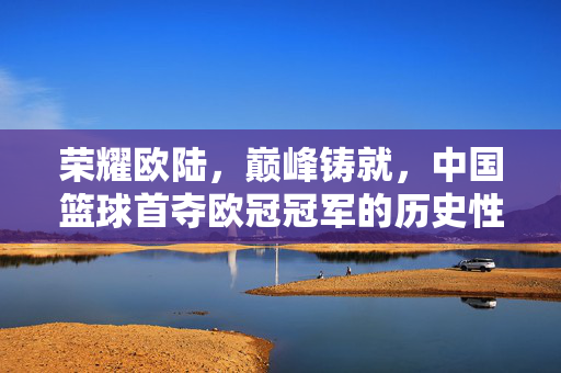 荣耀欧陆，巅峰铸就，中国篮球首夺欧冠冠军的历史性时刻，中国篮球历史性首夺欧冠冠军，荣耀欧陆巅峰铸就