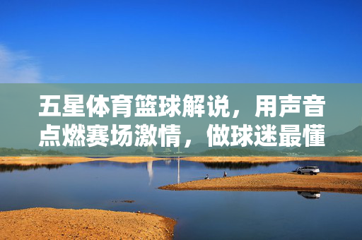 五星体育篮球解说，用声音点燃赛场激情，做球迷最懂球的陪伴者，五星体育篮球解说，燃情赛场，懂球陪伴