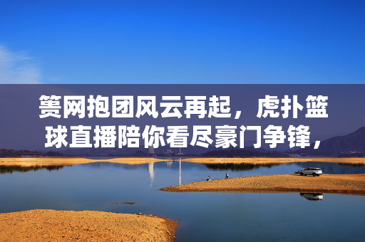 篑网抱团风云再起,虎扑篮球直播陪你看尽豪门争锋,篑网抱团风云再起,虎扑篮球直播看尽豪门争锋