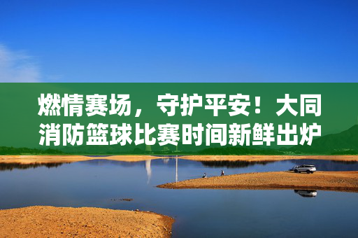 燃情赛场，守护平安！大同消防篮球比赛时间新鲜出炉，燃情赛场守护平安！大同消防篮球比赛时间出炉