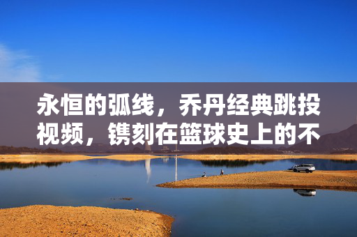 永恒的弧线,乔丹经典跳投视频,镌刻在篮球史上的不朽诗篇,永恒弧线,乔丹跳投的不朽诗篇