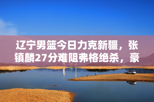 辽宁男篮今日力克新疆，张镇麟27分难阻弗格绝杀，豪取四连胜，辽宁男篮四连胜！弗格绝杀力克新疆 张镇麟27分空砍
