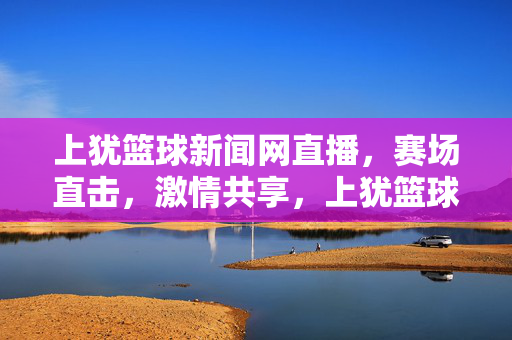 上犹篮球新闻网直播，赛场直击，激情共享，上犹篮球新闻网直播，赛场直击，激情共享
