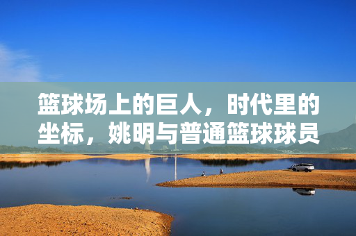 篮球场上的巨人，时代里的坐标，姚明与普通篮球球员的本质区别