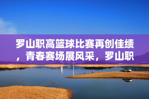 罗山职高篮球比赛再创佳绩，青春赛场展风采，罗山职高篮球赛再创佳绩 青春赛场展风采