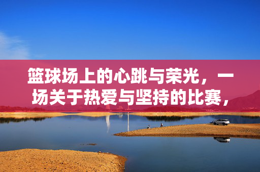 篮球场上的心跳与荣光，一场关于热爱与坚持的比赛，篮球场上的心跳与荣光，热爱与坚持的赛场