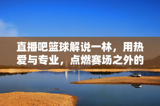 直播吧篮球解说一林，用热爱与专业，点燃赛场之外的篮球激情，一林，以热爱与专业，点燃赛场外的篮球激情