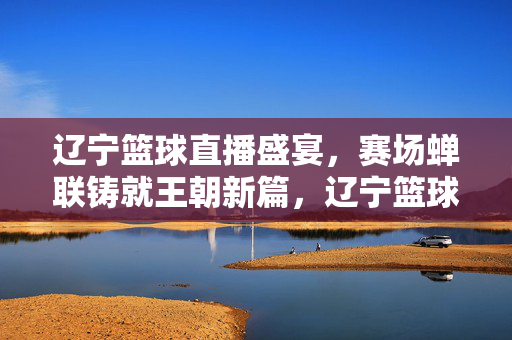 辽宁篮球直播盛宴，赛场蝉联铸就王朝新篇，辽宁篮球赛场蝉联铸就王朝新篇