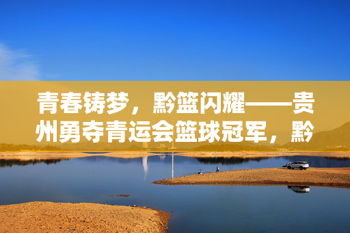 青春铸梦，黔篮闪耀——贵州勇夺青运会篮球冠军，黔篮闪耀青春梦，贵州勇夺青运会冠军