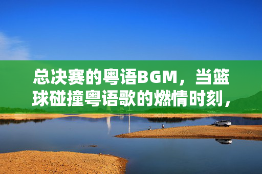 总决赛的粤语BGM，当篮球碰撞粤语歌的燃情时刻，总决赛粤语BGM，篮球与粤语歌的燃情碰撞