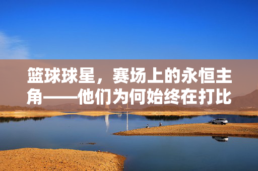 篮球球星，赛场上的永恒主角——他们为何始终在打比赛？
