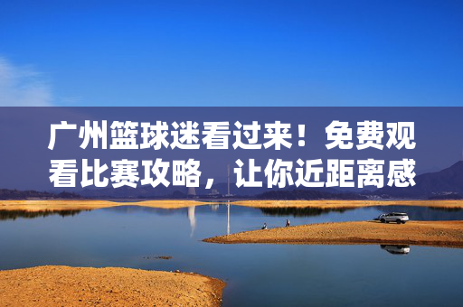 广州篮球迷看过来!免费观看比赛攻略,让你近距离感受赛场激情,广州篮球迷必看!免费观赛攻略,近距离感受赛场激情