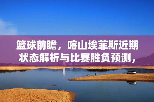 篮球前瞻，喀山埃菲斯近期状态解析与比赛胜负预测，篮球前瞻，喀山埃菲斯近期状态解析与比赛胜负预测