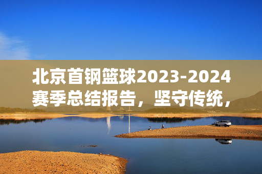 北京首钢篮球2023-2024赛季总结报告，坚守传统，在变革中蓄力前行，北京首钢篮球2023-2024赛季总结，坚守传统，变革蓄力前行