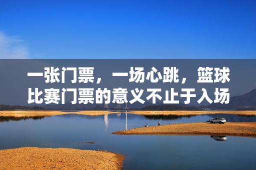 一张门票,一场心跳,篮球比赛门票的意义不止于入场,一张门票,一场心跳,篮球不止于入场