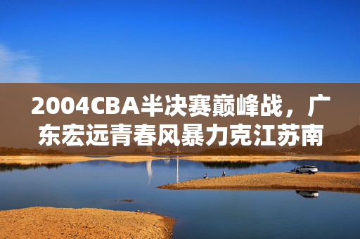 2004CBA半决赛巅峰战，广东宏远青春风暴力克江苏南钢，2004CBA半决赛巅峰战，广东宏远青春风暴暴力克江苏南钢
