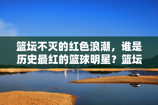 篮坛不灭的红色浪潮，谁是历史最红的篮球明星？篮坛不灭的红色浪潮，谁是最红的篮球明星？