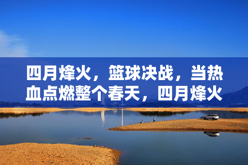 四月烽火，篮球决战，当热血点燃整个春天，四月烽火，篮球决战点燃春日热血