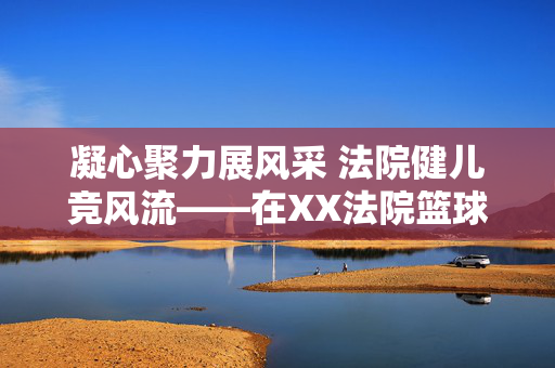 凝心聚力展风采 法院健儿竞风流——在XX法院篮球比赛动员会上的讲话，凝心聚力展风采 法院健儿竞风流——XX法院篮球比赛动员会讲话