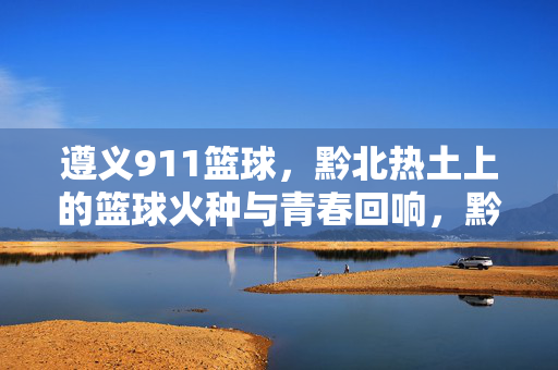 遵义911篮球，黔北热土上的篮球火种与青春回响，黔北热土上的911篮球火种与青春回响