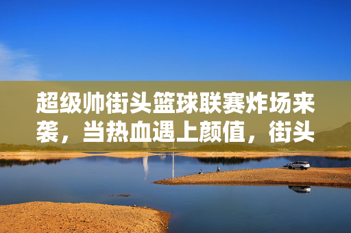 超级帅街头篮球联赛炸场来袭，当热血遇上颜值，街头球场燃爆青春！街头篮球联赛炸场来袭，热血颜值燃爆青春