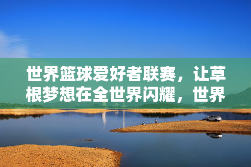 世界篮球爱好者联赛，让草根梦想在全世界闪耀，世界篮球爱好者联赛，草根梦想闪耀世界