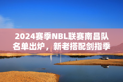 2024赛季NBL联赛南昌队名单出炉，新老搭配剑指季后赛，本土新星挑大梁，2024赛季NBL南昌队名单出炉，新老搭配剑指季后赛，本土新星挑大梁