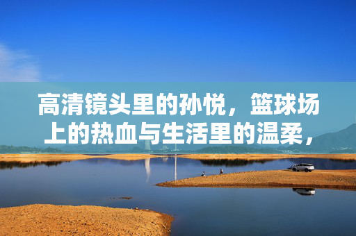 高清镜头里的孙悦，篮球场上的热血与生活里的温柔，高清镜头里的孙悦，篮球热血与生活温柔