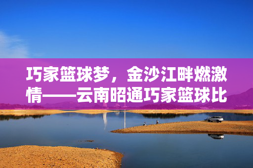 巧家篮球梦，金沙江畔燃激情——云南昭通巧家篮球比赛纪实