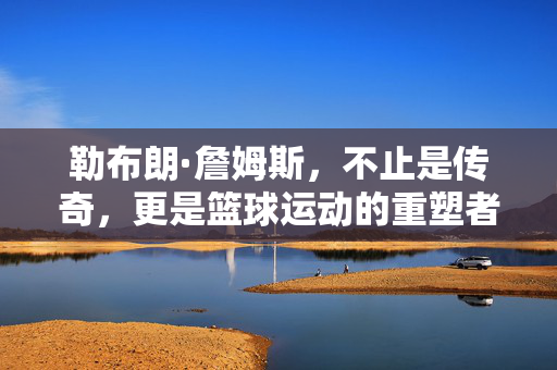 勒布朗·詹姆斯,不止是传奇,更是篮球运动的重塑者