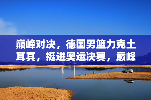 巅峰对决,德国男篮力克土耳其,挺进奥运决赛,巅峰对决,德国男篮力克土耳其挺进奥运决赛