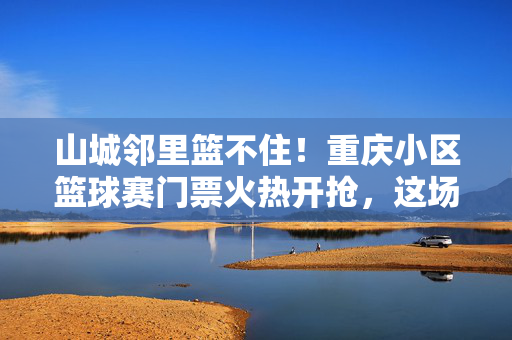 山城邻里篮不住!重庆小区篮球赛门票火热开抢,这场家门口的狂欢等你来!山城邻里篮不住!小区篮球赛门票火热开抢