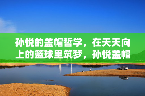 孙悦的盖帽哲学，在天天向上的篮球里筑梦，孙悦盖帽哲学筑梦天天向上的篮球