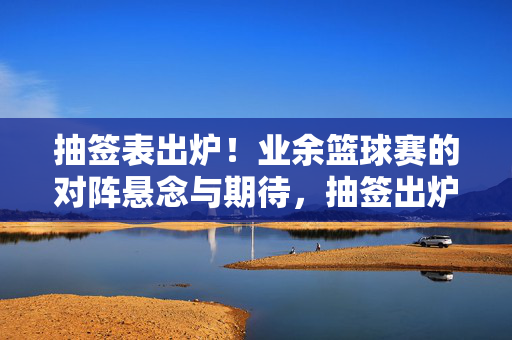 抽签表出炉！业余篮球赛的对阵悬念与期待，抽签出炉！业余篮球赛对阵悬念引期待